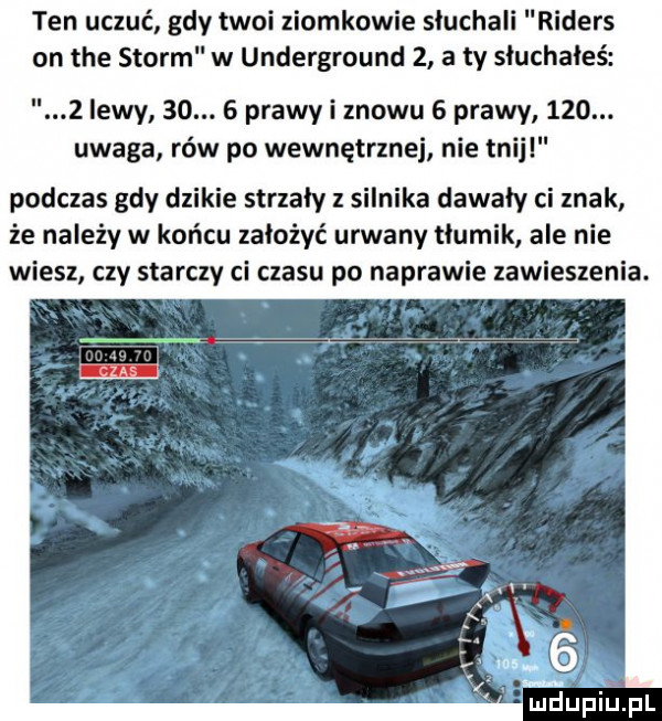 ten uczuć gdy twoi ziomkowie słuchali ders on tee storm w underground   a ty słuchałeś z ikwy   .   prawy i znowu   prawy    . uwaga rów po wewnętrznej nie tnij podczas gdy dzikie strzały z silnika dawały ci znak że należy w końcu założyć urwany tłumik ale nie wiesz czy starczy ci czasu po naprawie zawieszenia. mdupiupl