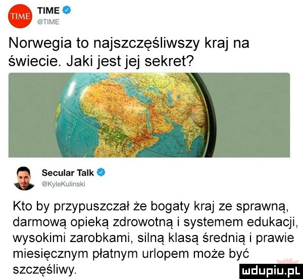 time. time norwegia to najszczęśliwszy kraj na świecie. jaki jest jej sekret secular talk. kylekulinskx kto by przypuszczał że bogaty kraj ze sprawną darmową opieką zdrowotną i systemem edukacji wysokimi zarobkami silną klasą średnią i prawie miesięcznym płatnym urlopem może być szczęśliwy