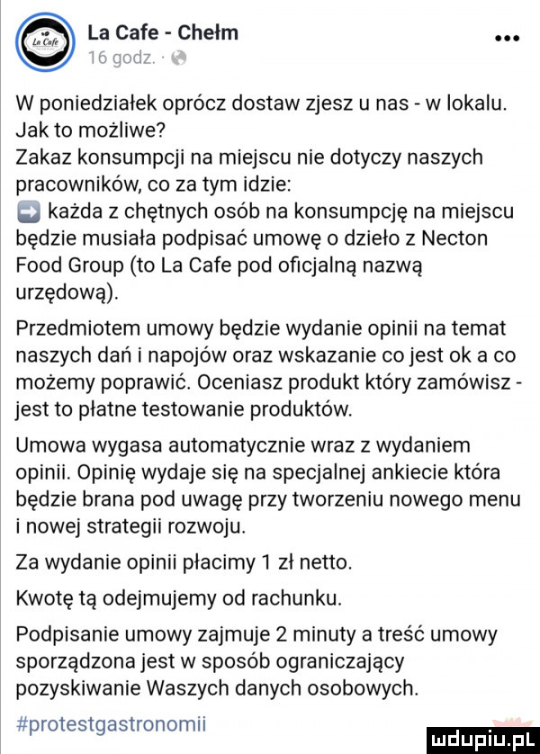 la cafe chelm. w poniedziałek oprócz dostaw zjesz u nas w iokalu. jak to możliwe zakaz konsumpcji na miejscu nie dotyczy naszych pracowników co za tym idzie każda z chętnych osob na konsumpcję na miejscu będzie musiala podpisać umowę o dzielo z nekton fond group to la cafe pod oficjalna nazwa urzędową. przedmiotem umowy będzie wydanie opinii na temat naszych dań i napojów oraz wskazanie co jest ok a co możemy poprawic oceniasz produkt który zamowisz jest to płatne testowanie produktow. umowa wygasa automatycznie wraz z wydaniem opinii. opinię wydaje się na specjalnej ankiecie która będzie brana pod uwagę przy tworzeniu nowego menu i nowej strategii rozwoju za wydanie opinii placimy   zl netto. kwotę tą odejmujemy od rachunku. podpisanie umowy zajmuje   minuty a treść umowy sporządzona jest w sposób ograniczający pozyskiwanie waszych danych osobowych protestgastronomii