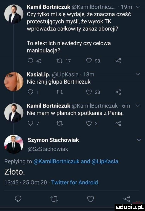 kamil bortniczuk kam ibortnicz.   m v czy tylko mi się wydaje że znaczna cześć protestujących myśli że wyrok tk wprowadza calkowity zakaz aborcji to efekt ich niewiedzy czy celowa manipulacja     mi       kasialip. lipkasna   m v nie rżnij glupa bonniczuk o w o o    kamil bartniczuk kamiibortniczuk.  m v nie mam w planach spotkania z panią.   u   m szymon stachowiak v szstachowrak reptying to kamilbonniczuk and lipkasia złoto.         oit    twitter for android q o o