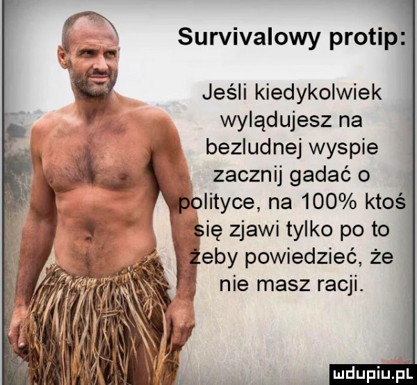 survivalowy protip jeśli kiedykolwiek wylądujesz na bezludnej wyspie zacznij gadać o olityce na     ktoś gie zjawi tylko po to edy powiedzieć że   me masz racy. k