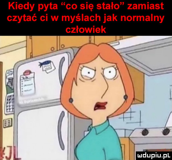 kiedy pyta co się stało zamiast czytać cew myślach jak normalny człowiek
