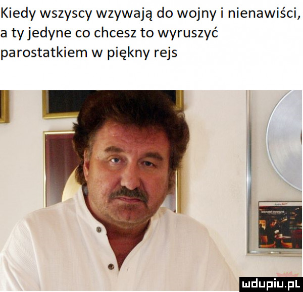 kiedy wszyscy wzywają do wojny i nienawiści a ty jedyne co chcesz to wyruszyć parostatkiem w piękny rejs ludu iu. l