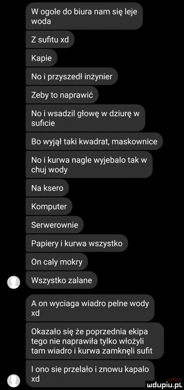 w ogole do biura nam się ilje woda z suﬁtu xd kapie no i przyszedł inżynier zeby to naprawić no i wsadzil głowę w dziurę w suficie bo wyjął taki kwadrat maskownice no i kurwa nagle wyjebalo tak w chuj wody na ksero komputer serwerownie papiery i kurwa wszystko on caly mokry wszystko zalane a on wyciaga wiadro pelne wody xd okazalo się że poprzednia ekipa tego nie naprawiła tylko włożyli tam wiadro i kurwa zamknęli sufit i ono sie przelalo i znowu kapalo xd