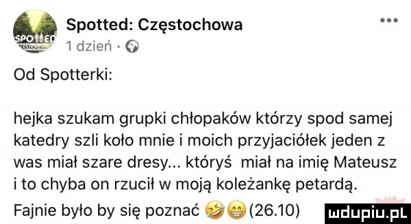 m spotted częstochowa f   dzien   od spotterki hejka szukam grupki chłopaków którzy spod samej katedry szli koło mnie i moich przyjaciółek jeden z was miał szare dresy któryś miał na imię mateusz i to chyba on rzucił w moją koleżankę petardą fajnie było by się poznać