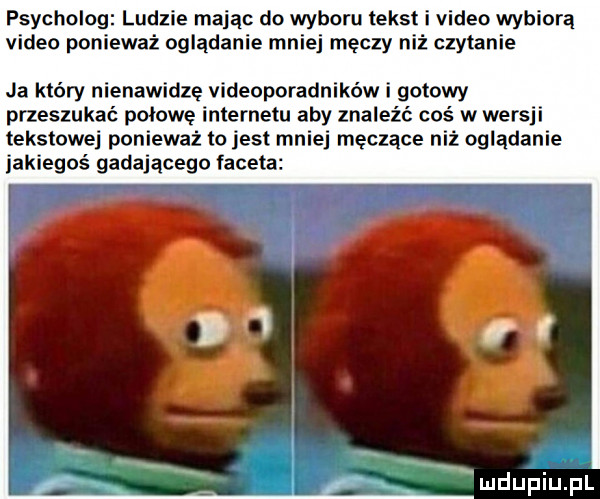 psycholog ludzie mając do wyboru tekst i video wybiorą video ponieważ oglądanie mniej męczy niż czytanie ja który nienawidze videoporadników i gotowy przeszukać piłowe internetu aby znaleźć coś w wersji tekstowej ponieważ to jest mniej męczące niż oglądanie jakiegoś gadającego faceta