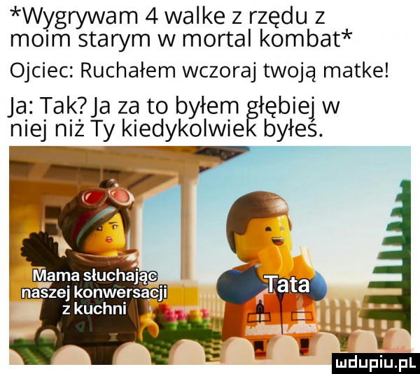 wygrywam   walke z rzędu z moim starym w mortal komnat ojciec. ruchałem wczoraj twoją matke ja tak a za to byłem głębiej jw niej niż ty kiedykolwie byłes