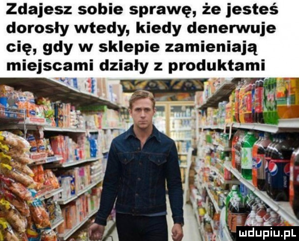 zdajesz sobie sprawę że jesteś dorosły wtedy kiedy denennuje cię gdy w sklepie zamieniają miejscami działy z produktami