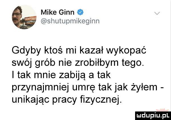 mike ginn o pshumpmlkeginn gdyby ktoś mi kazał wykopać swój grób nie zrobiłbym tego. i tak mnie zabiją atak przynajmniej umrę takjak żyłem unikając pracy fizycznej. ludu iu. l