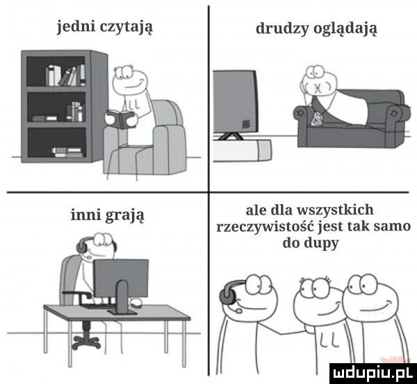 jedni czytają ll inni gran drudzy oglądają t ale dla wszystkich rzeczywistość jest tak samo do dupy