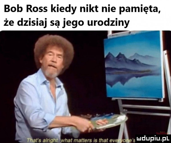 bob ross kiedy nikt nie pamięta że dzisiaj są jego urodziny x  na. x s song. matmaners rs marev swduf u fl