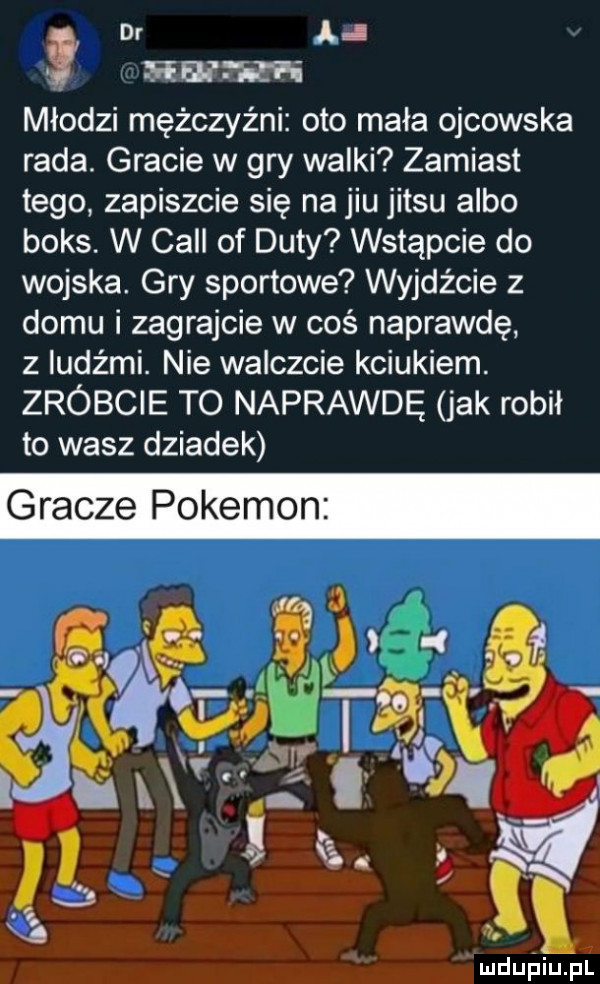 dr młodzi mężczyźni oto mała ojcowska rada. gracie w gry walki zamiast tego zapiszcie się na jiu jitsu albo boks. w cell of daty wstąpcie do wojska. gry sportowe wyjdźcie z domu i zagrajcie w coś naprawdę z ludźmi. nie walczcie kciukiem. zróbcie to naprawdę jak robił to wasz dziadek gracze pokemon ludupiu. pl