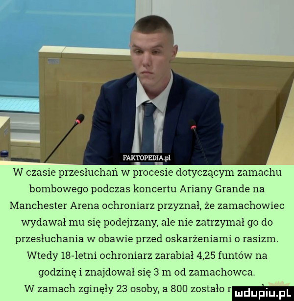 rak mpznmpi w czasie przesłuchań w procesie dotyczącym zamachu bombowego podczas koncertu ariany grande na manchester arena ochroniarz przyznał że zamachowiec wydawał mu się podejrzany ale nie zatrzymał go do przesłuchania w obawie przed oskarżeniami o rasizm. wtedy    istni ochroniarz zarabiał      funtów na godzinę i znajdował się   m od zamachowca w zamach zginęły    osoby a     zostało r ludupiu f