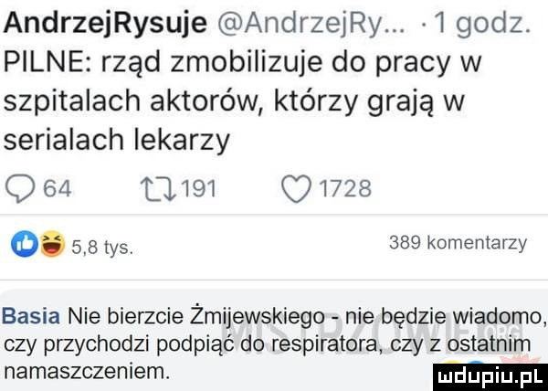 andrzeijsuje andrzeij   godz. pilne rząd zmobilizuje do pracy w szpitalach aktorów którzy grają w serialach lekarzy                o.     tysv     komentarzy basia nie bierzcie żmijewskiego nie będzie wiadomo czy przychodzi podpiąć do respiratora czy z ostatnim namaszczeniem