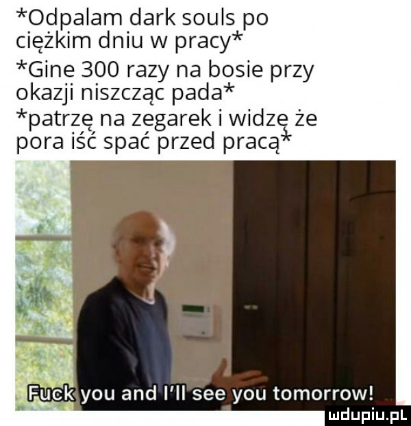 odpalam dirk souls po ciężkim dniu w pracy gine     razy na basie przy okazji niszczac pada patrzę na zegarek widz że pora iść spać przed pracą