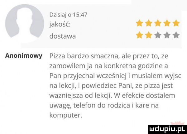 dzisiaj       jakość dostawa anonimowy pizza bardzo smaczna ale przez to ze zamowllem ja na konkretna godzme a pan przyjechal wcześniej l musialem wyjsc na lekcji i powiedziec pani ze pizzajest wazniejsza od iekcjl. w efekcie dostalem uwagę telefon do rodzica i kare na komputer