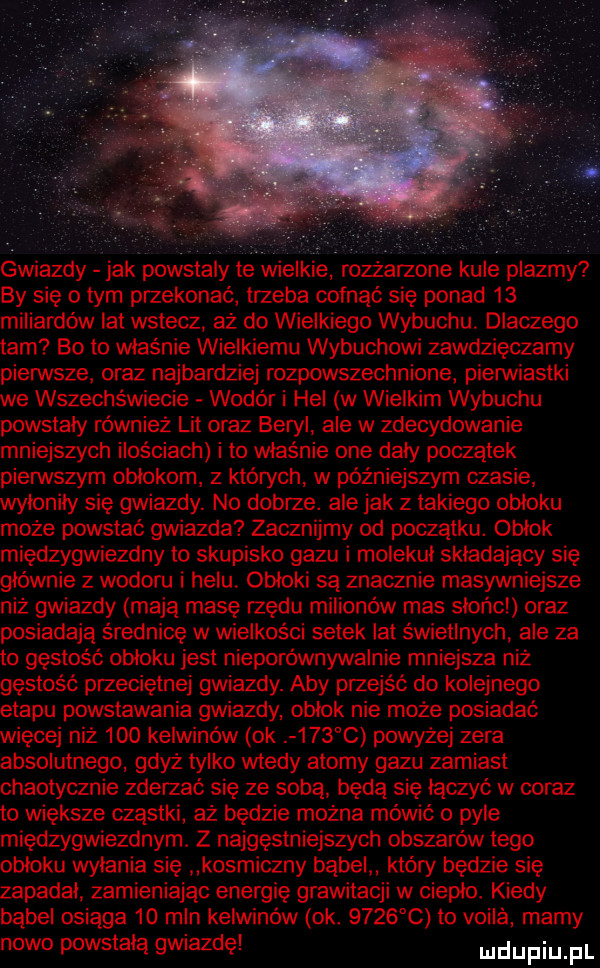 gwiazdy jak powstaly ie wielkie rozżarzone kule plazmy by się o tym przekonać trzeba cofnąć się ponad    miliardów lat wstecz aż do wielkiego wybuchu dlaczego tam bo to właśnie wielkiemu wybuchowi zawdzięczamy pierwsze oraz najbardziej rozpowszechnione pierwiastki we wszechświecie wodór i hel w wielkim wybuchu powstaly również lit oraz beryl ale w zdecydowanie mniejszych ilościach i to właśnie one dały początek pierwszym obłokom z których w późniejszym czasie wylonily się gwiazdy. no dobrze. ale jak z takiego obloku może powstać gwiazda zacznijmy od poczatku. oblok międzygwiezdny to skupisko gazu i molekul skladajaoy się głównie z wodoru i helu obłoki są znacznie masywniejsze niż gwiazdy mają masę rzędu milionów mas slońcl oraz posiadają średnicę w wielkości setek lat świetlnych ale za to gęstość obłoku jest nieporównywalnie mniejsza niż gęstość przeciętnej gwiazdy. aby przejść do kolejnego etapu powstawania gwiazdy oblok nie może posiadać więcej niż     kelwinów ok     c powyżej zera absolutnego gdyż tylko wtedy atomy gazu zamiast chaotycznie zderzać się ze sobą będą się łączyć w coraz to większe cząstki aż będzie można mówić o pyle międzygwiezdnym. z najgęstniejszych obszarów tego obloku wylania się kosmiczny babel który będzie się zapadał zamieniając energię grawitacji w cieple. kiedy bąbel osiąga    mln kelwinów ok.        to vogla mamy nowo powstala gwiazdę