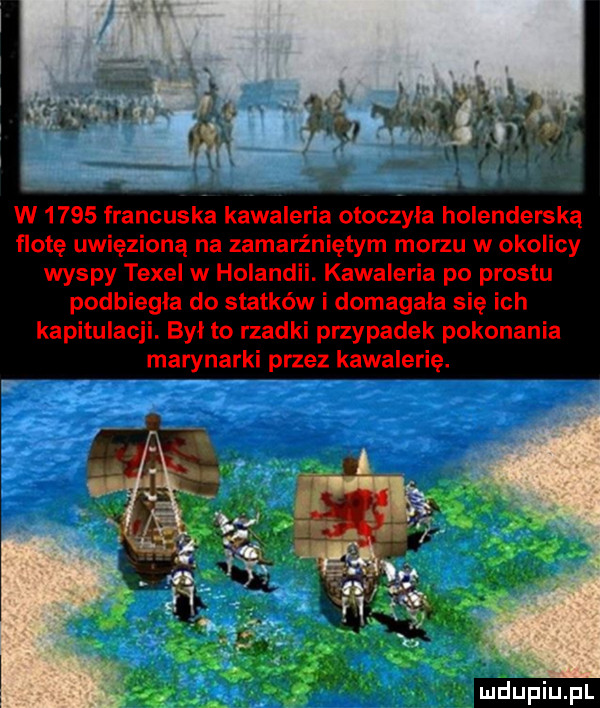 w      francuska kawaleria otoczyła holenderską flotę uwięzioną na zamarzniętym morzu w okolicy wyspy texel w holandii. kawaleria po prestu podbiegla do statków i domagala się ich kapitulacji. był to rzadki przypadek pokonania marynarki przez kawalerię