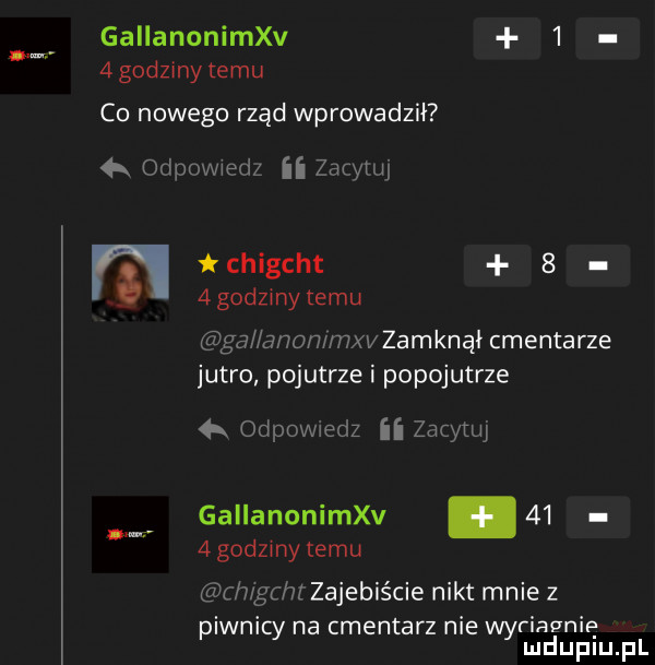 gallanoniva     godziny temu co nowego rząd wprowadził k odpovwedz ﬂ zarymj chigcht     godziny temu gal anammxv zamknął cmentarze jutro pojutrze i popojutrze  x odpovviedz ii zacytw gallanoniva.      godziny temu ch gchz zajebiście nikt mnie z piwnicy na cmentarz nie wyriapnię mduplu pl