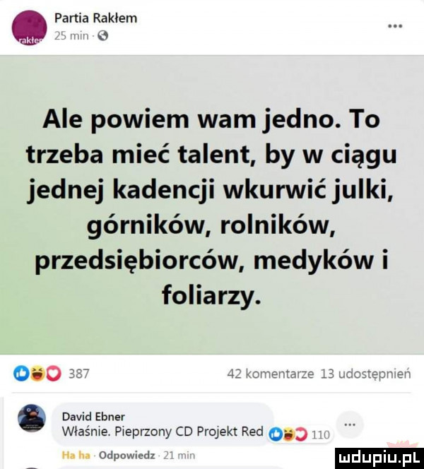 partia rakiem. v ale powiem wam jedno. to trzeba mieć talent by w ciągu jednej kadencji wkurwic julki górników rolników przedsiębiorców medyków i foliarzy. właśnie pieprzony cd projekt red     n. odpowiedz