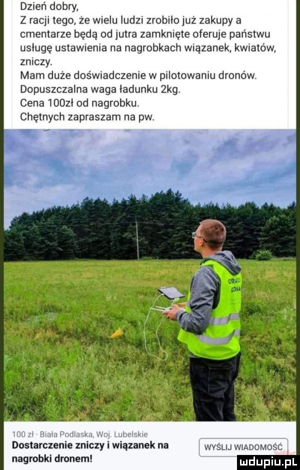 dzień dobry z racji tego że wielu ludzi zrobilo już zakupy a cmentarze będą od jutra zamknięte oferuje państwu usługę ustawienia na nagrobkach wiązanek kwiatów zniczy. mam duże doświadczenie w pilotowaniu dronów. dopuszczalna waga iadunku  kg cena nimi od nagrobku. chętnych zapraszam na pw.   mu zi emma podlaska wu lubelskie dostarczenie zniczy i wiązanek na wyślij wmoomosc nagrobki dronem