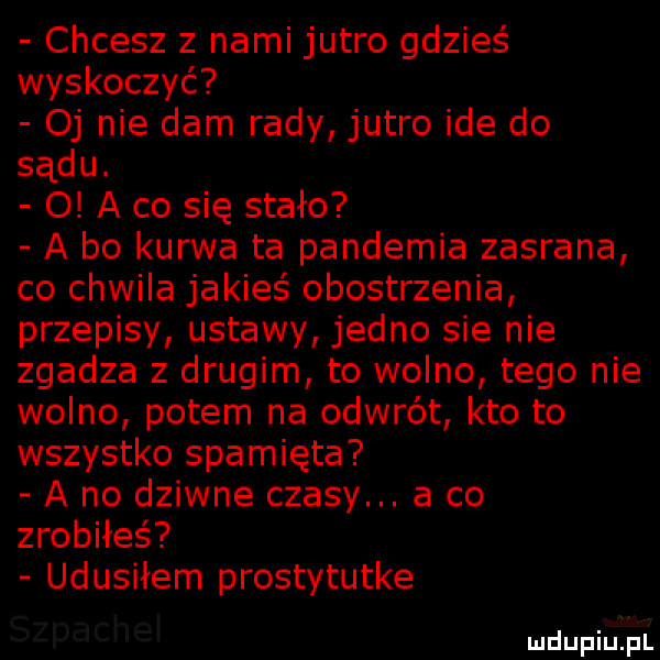 chcesz z nami jutro gdzieś wyskoczyć oj nie dam rady jutro ide do sądu.   a co się stało a bo kurwa ta pandemia zasrana co chwila jakieś obostrzenia przepisy ustawy jedno sie nie zgadza z drugim to wolno tego nie wolno potem na odwrót kto to wszystko spamięta a no dziwne czasy. a co zrobiłeś udusiłem prostytutke