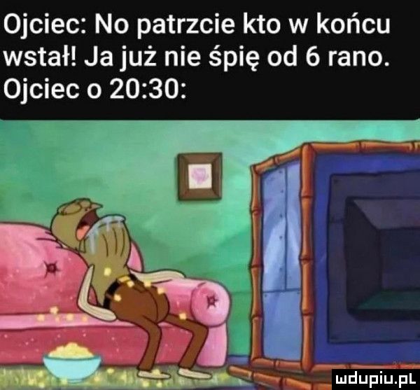 ojciec no patrzcie kto w końcu wstał ja już nie śpię od   rano. ojciec o       łxljumńf