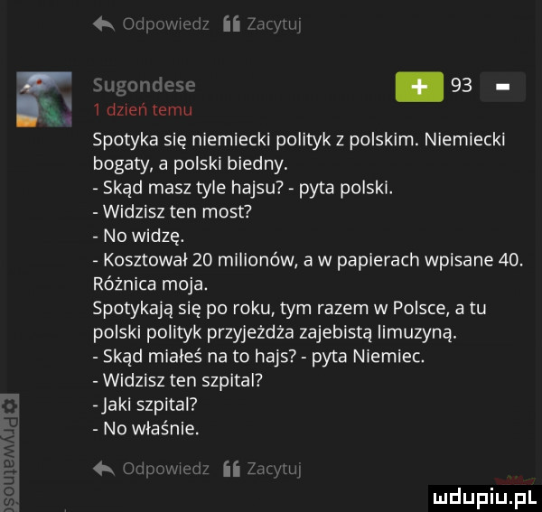 t idzienremu spotyka się niemiecki polityk z polskim. niemiecki bogaty a polski biedny skąd masz tyle hajsu pyta polski. widzisz ten most no widzę. kosztował    milionów a w papierach wpisane  d. różnica moja. spotykają się po roku tym razem w polsce a tu polski polityk przyjeżdża zajebistą limuzyna. skąd miałeś na to hajs pyta niemiec. widzisz ten szpital jarl szpital no właśnie. a ﬂ