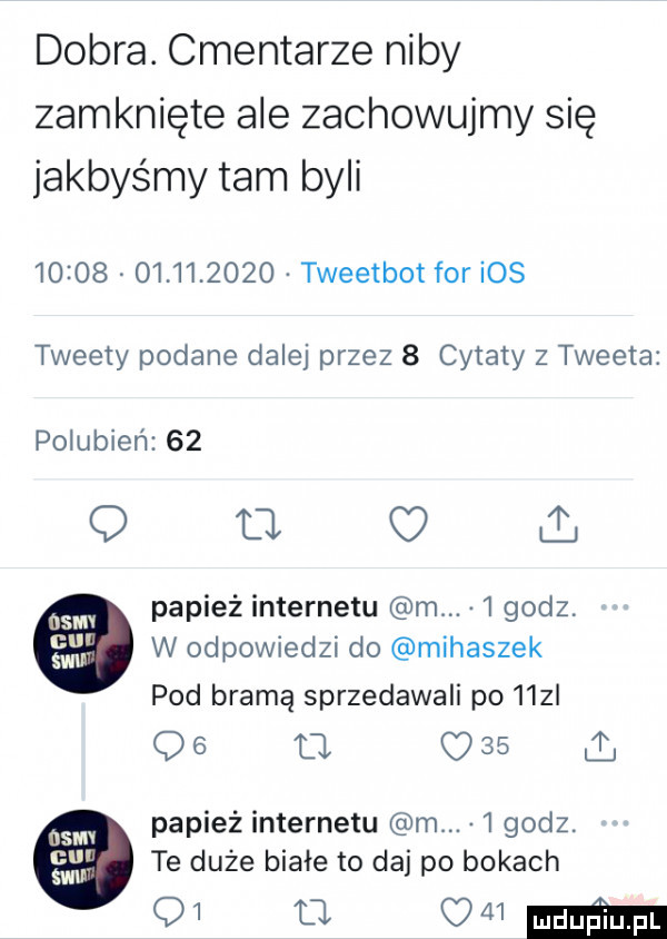 dobra. cmentarze niby zamknięte ale zachowujmy się jakbyśmy tam byli                  tweetbot for ios tweety podane dalej przez   cytaty z tweeta polubien    q u papież internetu m.   godz w odpowiedzi do mihaszek pod bramą sprzedawali po   z og l      papież internetu m.   godz. te duże białe to daj po bokach    o   mm