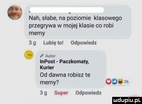 nah słabe. na p oziomie klasowego przegrywa w mojej klasie co robi memy    lubięło odpowiedz. autor impost paczkomaty kurier od dawna robisz te memy oo.       super odpowiedz