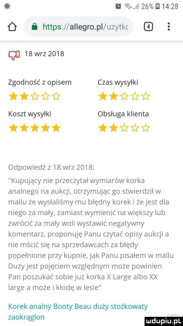 i a    d        o https allegro pi uzytkt z   qu   wr      zgodność z opisem czas wysyłki tﬁﬁﬁ iłża koszt wysyłki obsługa klienta tttł   odpowiedź z   w-z      kupujący nie przeczytał wymiarów korka analnego na aukcji otrzymując go stwierdził w mailu ze wysłaliśmy mu błędny korek i zejest dla niego za mały zamiast wymienić na większy lub zwrócić za mały woli wystawić negatywny komentarz proponuję panu czytać opisy aukcji a nie mścić się na sprzedawcach za błędy popełnione przy kupnie jak panu pisałem w mailu dużyjest pojęciem względnym może powinien pan poszukać sobiejuż korka large albo xx large a może i kłodę w lesie korek analny booty bécu duży stożkowaty zaokrąglon