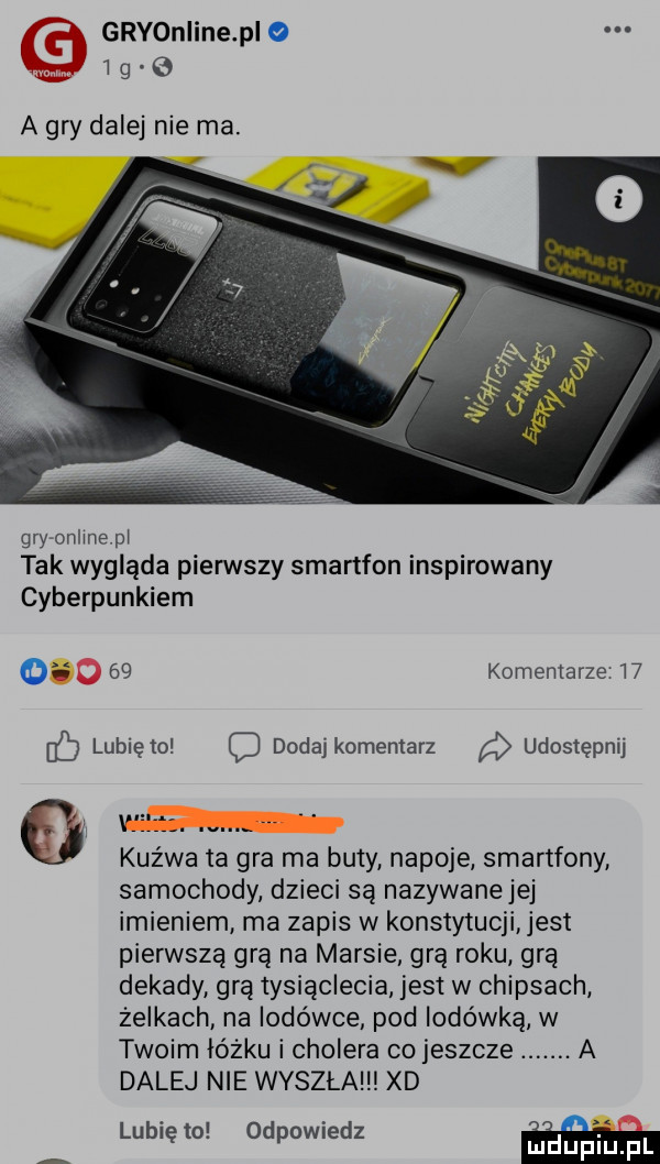 gryonline p o i g o a gry dalej nie ma. gryronline pl tak wygląda pierwszy smartfon inspirowany cyberpunkiem o    komentarze w i lubię to dodaj komentarz udostępnij f. kuzwa ta gra ma buty napoje smartfony samochody dzieci są nazywanejej imieniem ma zapis w konstytucji jest pierwszą grą na marsie grą roku gra dekady grą tysiąclecia jest w chipsach żelkach na lodówce pod lodówką w twoim lóżku i cholera co jeszcze. a dalej nie wyszła xd lubię to odpowiedz w