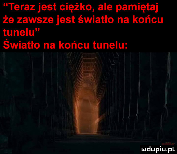 teraz jest ciężko ale pamiętaj że zawsze jest światło na końcu tunelu światło na końcu tunelu mdupiuﬁt