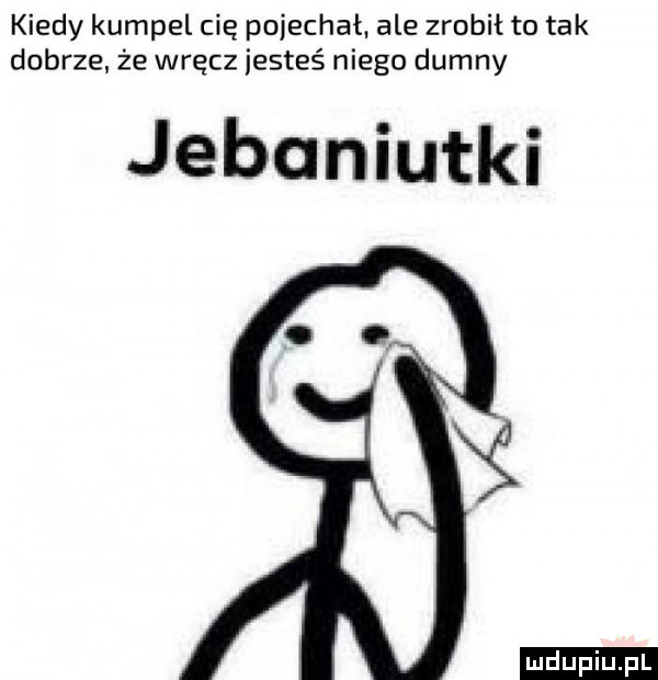 kiedy kumpel cię pojechał. ale zrobił to tak dobrze że wręcz jesteś niego dumny jebaniutki ﬁ ludu iu. l