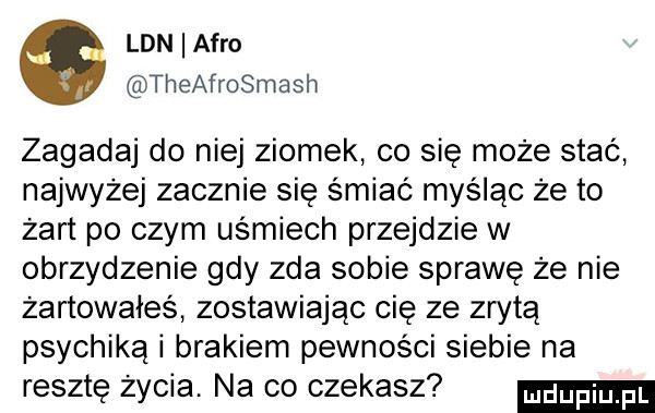 lan afro theafrosmash zagadaj do niej ziomek co się może stać najwyżej zacznie się śmiać myśląc że to żart po czym uśmiech przejdzie w obrzydzenie gdy zda sobie sprawę że nie żartowałes zostawiając cię ze zrytą psychiką i brakiem pewności siebie na resztę życia. na co czekasz