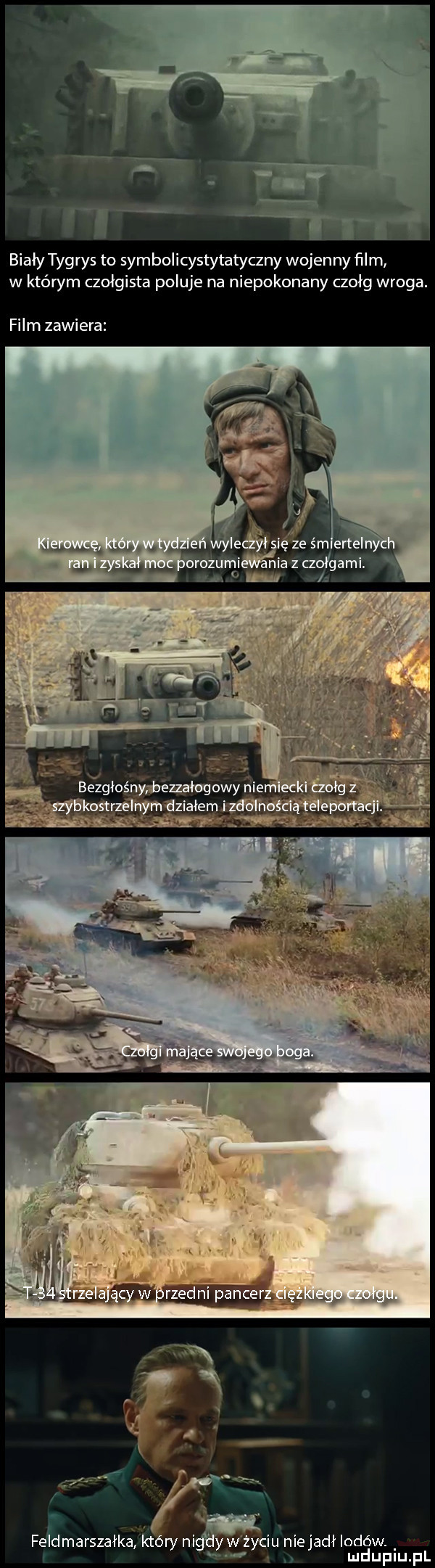 biały tygrys to symbolicystytatyczny wojenny ﬁlm w któwm czołgista poluje na niepokonany czołg wroga. film zawiera elię ze śm ente orozumi nia z czołgami. i. feldmarszatké który n wmyciu niejadł lodów. mduplu pl