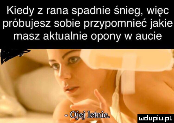 kiedy z rana spadnie śnieg więc próbujesz sobie przypomnieć jakie masz aktualnie opony w aucie