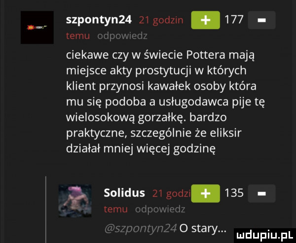 szponton   zi godzin.     temu ciekawe czy w świecie pottera mają miejsce akty prostytucji w których klient przynosi kawałek osoby która mu się podoba a usługodawca pije tę wielosokową gorzałkę. bardzo praktyczne szczególnie że eliksir dziaiai mniej więcej godzinę solidus zi godzi.     emu ii i     stary