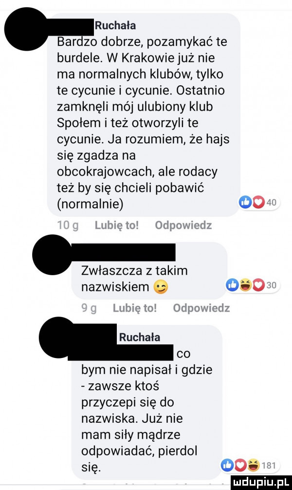 ruchała bar    dobrze pozamykać te burdele. w krakowie już nie ma normalnych klubów tylko te cywunie i cywunie. ostatnio zamknęli mój ulubiony klub społem i tez otworzyli te cywunie. ja rozumiem że hajs się zgadza na obcokrajowcach ale rodacy też by się chcieli pobawić normalnie oo. zwlaszcza z takim nazwiskiem o     ruchała co bym nie napisał i gdzie zawsze ktoś przyczepi się do nazwiska. juz nie mam siły mądrze odpowiadać pierdol się