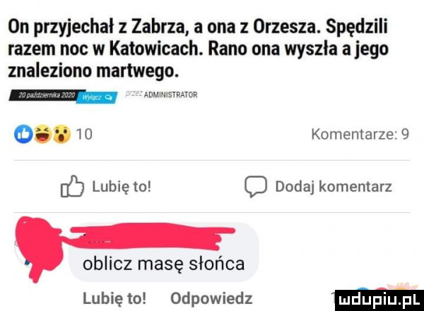 on przyjechał z zabrza a ona z orzesza. spędzili razem noc w katowicach. rano ona wyszła alego znaleziono martwego. mmmsrman       komentarze   b lubię to o dodaj komentarz oblicz masę słońca lubię to odpowiedz