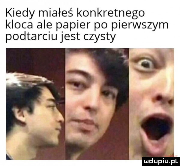kiedy miałeś konkretnego kloca ale papier po pierwszym podtarciu jest czysty