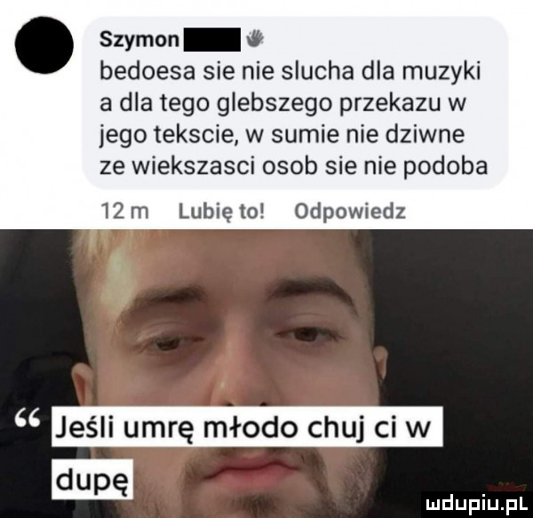 szymon w bedoesa sie nie slucha dla muzyki a dla tego głębszego przekazu w jego tekscie w sumie nie dziwne ze wiekszasci osob sie nie podoba   m lunięto odpowiedz jeśli umrę młodo chuj cew