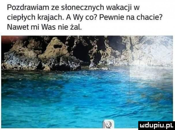 pozdrawiam ze słonecznych wakacji w ciepłych krajach. a wy co pewnie na chacie nawet mi was nie żal
