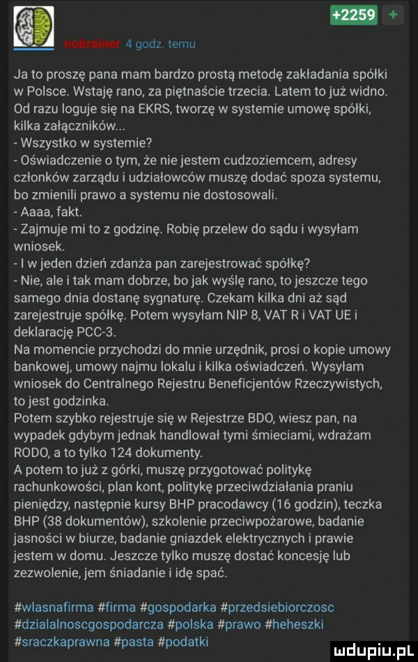 now her   gonz temu ja to proszę pana mam bardzo prosta metodę zakładania spółki w polsce wstaję rano za piętnaście trzecia. latem to już wadi ibl od razu loguje się na ekrs tworzę w systemie umowę spółki kilka załączników. wszystko w systemie oświadczenie obym że nie jestem cudzoziemcem adresy członków zarządu i udziałowców muszę dodać spoza systemu bo zmienili prawo a systemu nie dostosowali. aaaa fakt. zajmuje mi to z godzinę. robię przelew do sadu wysylam wniosek. i wjeden dzień zdania pan zarejestrować spółkę nie ale i tak mam dobrze bajak wyślę rano to jeszcze tego samego dnia dostanę sygnaturę czekam kilka dni aż sąd zarejestruje spółkę. potem wysylam nip   vat r i vat ue i deklarację pac ba na momencie przychodzi do mnie urzędnik prosi o kopie umowy bankowej umowy najmu lokalu i kilka oświadczeń. wysyłam wniosek do centralnego rejestru beneficjentów rzeczywistych tojest godzinka potem szybko rejestruje się w rejestrze bio wiesz pan na wypadek gdybym jednak handlował tymi śmieciami wdrazam rodo a to tylko     dokumenty. a potem to już z górki muszę przygotować politykę rachunkowości plan kont politykę przeciwdziałania praniu pieniędzy następnie kursy bhp pracodawcy    godzin teczka bhp    dokumentów szkolenie przeciwpożarowe badanie jasności w biurze badanie gniazdek elektrycznych i prawie jestem w domu. jeszcze tylko muszę dostac koncesję lub zezwolenie em śniadanie i idę spać. wlasnafirma firma gospodarka przedsiebiorczosc dzxalalnoscgospodarcza polska prawo heheszki k k. sracz aprawna pasta podat i mduplu pl