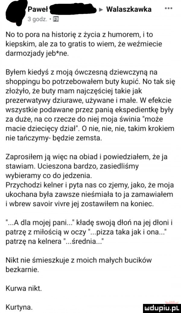 paweł walaszkawka  godz e no to pora na historię z życia z humorem i to kiepskim ale za to gratis to wiem że weźmiecie darmozjady jeb ne. byłem kiedyś z moją ówczesną dziewczyną na shoppingu bo potrzebowałem buty kupić. no tak się złożyło ze buty mam najczęściej takie jak prezerwatywy dziurawe używane i małe. w efekcie wszystkie podawane przez panią ekspedientkę były za duże na co rzecze do niej moja świnia może macie dziecięcy dział.   nie. nie nie takim krokiem nie tańczymy będzie zemsta zaprosiłem ją więc na obiad i powiedziałem żela stawiam. ucieszona bardzo zasiedliśmy wybieramy co do jedzenia. przychodzi kelner i pyta nas co zjemy jako że moja ukochana była zawsze nieśmiała toja zamawiałem i wbrew savoir vivrejej zostawiłem na koniec. a dla mojej pani kładę swoją dłoń na jej dłoni i patrzę z miłością w oczy pizza taka jak i ona patrzę na kelnera s rodnia nikt nie śmieszkuje z moich małych bucików bezkarnie. kurwa nikt. kurtyna