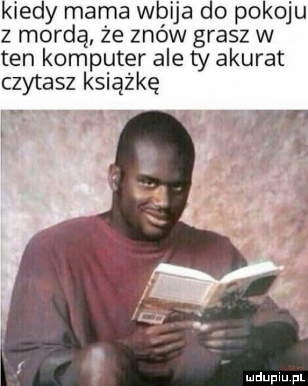 kiedy mama wbija do pokoju z mordą że znów grasz w ten komputer ale ty akurat czytasz książkę