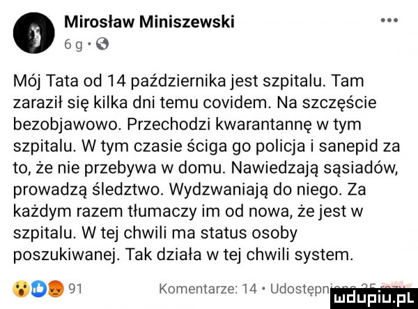 mirosław miniszewski   g   mój tata od    października jest szpitalu tarn zaraził się kilka dni temu covidem. na szczęście bezobjawowo. przechodzi kwarantannę w tym szpitalu. w tym czasie ściga go policja i sanepid za to że nie przebywa w domu. nawiedzają sąsiadów prowadzą śledztwo wydzwaniają do niego za każdym razem tlumaczy im od nowa zejest w szpitalu. w tej chwili ma status osoby poszukiwanej. tak dziala w tej chwili system. o.    komentarze    udostępn blaupilipl