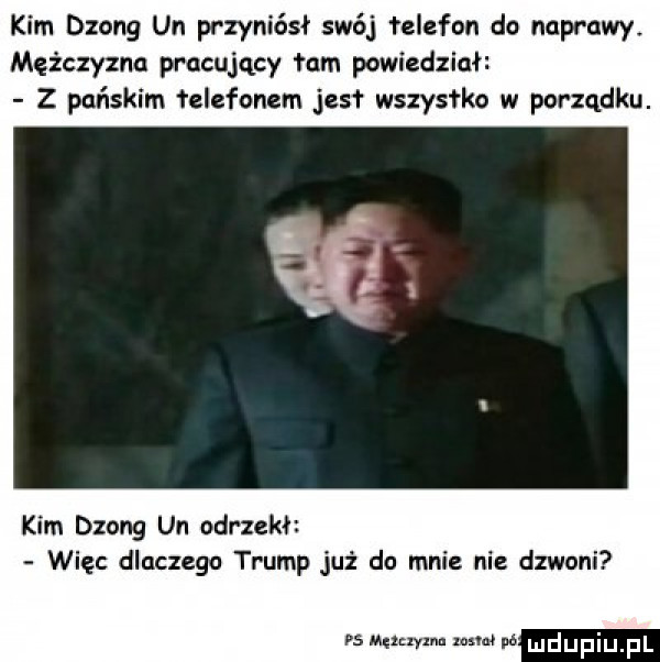 kim dzong un przyniósł swój łelefon do naprawy. mężczyznu pracujący łam powiedział z pańskim łelefonem jus wszystko w parzqdku. kim dzong un odrzekł więc dlaczego trump już do mnie nie dzwoni rs męlnylnu mm