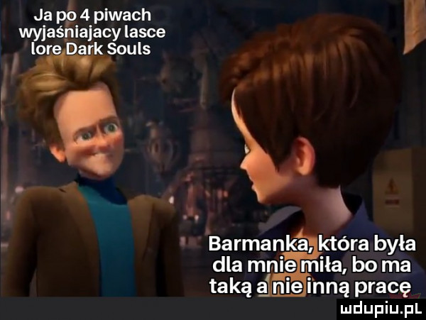 ja po   piwach wyjaśniający lasce lore dirk souls sir barmanka która była dla mnie miła bo ma taką a fugi nią pracę ludupiu. pl
