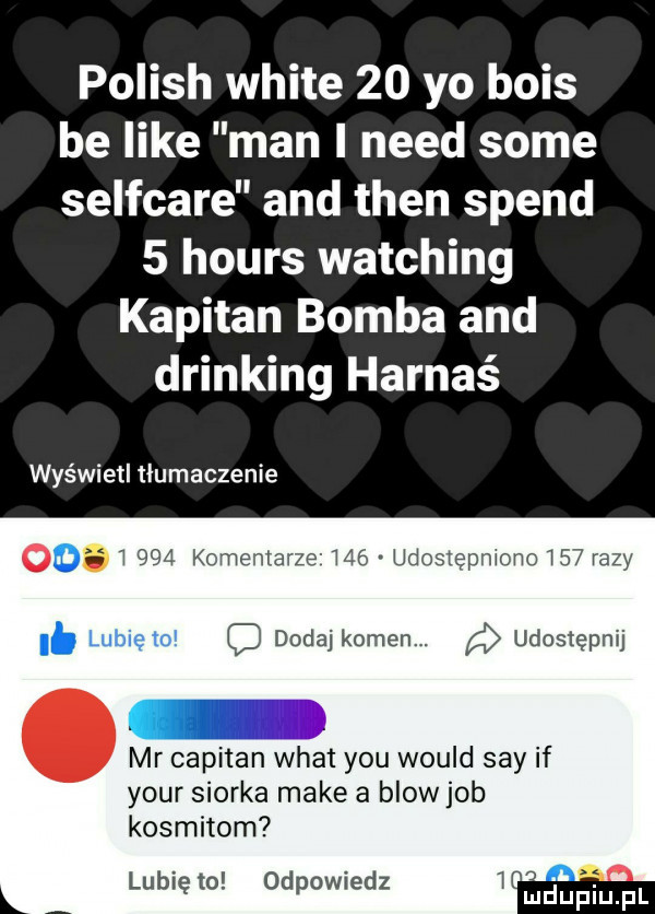 polish white    yo beis be like man i nerd some selfcare and tlen speed   hours watching kapitan bomba and drinking harnaś wyświetl tłumaczenie ow i     komentarze mb udostepmono     razy i. c dodaj kamen. udostępnij mr capitan wiat y-u would say if your siorka make a blow job kosmitom lubię to odpowiedz i mduplu pl